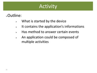 21
⮚Outline:
⮚ What is started by the device
⮚ It contains the application's informations
⮚ Has method to answer certain events
⮚ An application could be composed of
multiple activities
Activity
 