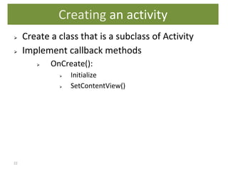 22
⮚ Create a class that is a subclass of Activity
⮚ Implement callback methods
⮚ OnCreate():
⮚ Initialize
⮚ SetContentView()
Creating an activity
 