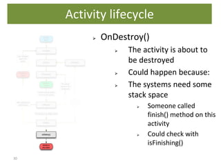 30
⮚ OnDestroy()
⮚ The activity is about to
be destroyed
⮚ Could happen because:
⮚ The systems need some
stack space
⮚ Someone called
finish() method on this
activity
⮚ Could check with
isFinishing()
Activity lifecycle
 