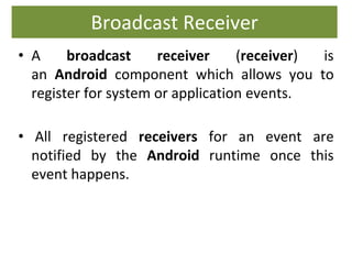 Broadcast Receiver
• A broadcast receiver (receiver) is
an Android component which allows you to
register for system or application events.
• All registered receivers for an event are
notified by the Android runtime once this
event happens.
 