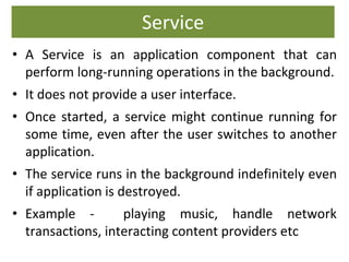 Service
• A Service is an application component that can
perform long-running operations in the background.
• It does not provide a user interface.
• Once started, a service might continue running for
some time, even after the user switches to another
application.
• The service runs in the background indefinitely even
if application is destroyed.
• Example - playing music, handle network
transactions, interacting content providers etc
 