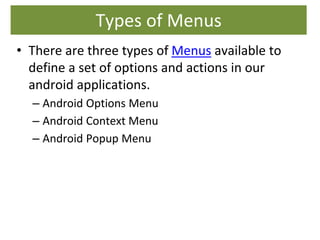 Types of Menus
• There are three types of Menus available to
define a set of options and actions in our
android applications.
– Android Options Menu
– Android Context Menu
– Android Popup Menu
 