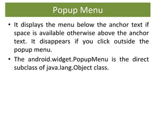Popup Menu
• It displays the menu below the anchor text if
space is available otherwise above the anchor
text. It disappears if you click outside the
popup menu.
• The android.widget.PopupMenu is the direct
subclass of java.lang.Object class.
 