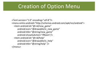 Creation of Option Menu
<?xml version="1.0" encoding="utf-8"?>
<menu xmlns:android="http://schemas.android.com/apk/res/android">
<item android:id="@+id/new_game"
android:icon="@drawable/ic_new_game"
android:title="@string/new_game"
android:showAsAction="ifRoom"/>
<item android:id="@+id/help"
android:icon="@drawable/ic_help"
android:title="@string/help" />
</menu>
 