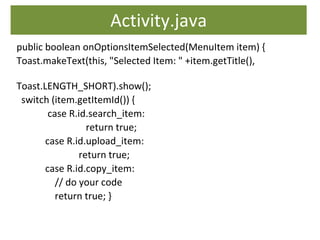 Activity.java
public boolean onOptionsItemSelected(MenuItem item) {
Toast.makeText(this, "Selected Item: " +item.getTitle(),
Toast.LENGTH_SHORT).show();
switch (item.getItemId()) {
case R.id.search_item:
return true;
case R.id.upload_item:
return true;
case R.id.copy_item:
// do your code
return true; }
 
