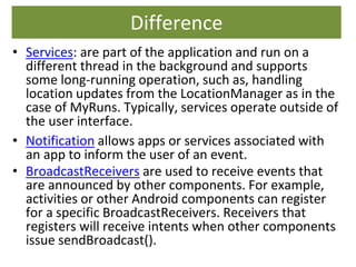 Difference
• Services: are part of the application and run on a
different thread in the background and supports
some long-running operation, such as, handling
location updates from the LocationManager as in the
case of MyRuns. Typically, services operate outside of
the user interface.
• Notification allows apps or services associated with
an app to inform the user of an event.
• BroadcastReceivers are used to receive events that
are announced by other components. For example,
activities or other Android components can register
for a specific BroadcastReceivers. Receivers that
registers will receive intents when other components
issue sendBroadcast().
 