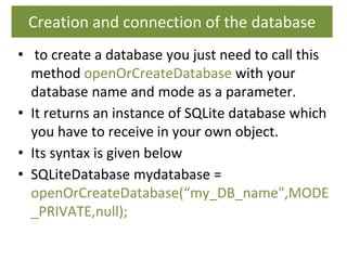 Creation and connection of the database
• to create a database you just need to call this
method openOrCreateDatabase with your
database name and mode as a parameter.
• It returns an instance of SQLite database which
you have to receive in your own object.
• Its syntax is given below
• SQLiteDatabase mydatabase =
openOrCreateDatabase(“my_DB_name",MODE
_PRIVATE,null);
 