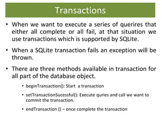 Transactions
• When we want to execute a series of querires that
either all complete or all fail, at that situation we
use transactions which is supported by SQLite.
• When a SQLite transaction fails an exception will be
thrown.
• There are three methods available in transaction for
all part of the database object.
• beginTransaction(): Start a transaction
• setTransactionSucessful(): Execute quries and call we want to
commit the transaction.
• endTransaction () – once complete the transaction
 