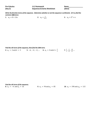 Pre-Calculus 11.2 Homework Name________________
[Day 2] Sequences & Series Worksheet [2015]
Write the first five terms of the sequence. Determine whether or not the sequence is arithmetic. If it is, find the
common difference.
1. 𝑎𝑛 = 8 + 13𝑛 2. 𝑎𝑛 =
1
𝑛+1
3. 𝑎𝑛 = 2𝑛
+ 𝑛
Find the nth term of the sequence, then find the 20th term.
4. 𝑎1 = 2 and 𝑑 = 3 5. −6, −4, −2, …. 6. 𝑎1 = 0 and 𝑑 =
2
3
7.
2
5
,
1
15
,
−4
15
, …
Find the nth term of the sequence.
8. 𝑎1 = −4 and 𝑎5 = 16 9. 𝑎3 = 94 and 𝑎6 = 85 10. 𝑎5 = 190 and 𝑎10 = 115
 
