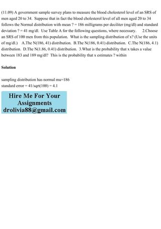 (11.09) A government sample survey plans to measure the blood cholesterol level of an SRS of
men aged 20 to 34. Suppose that in fact the blood cholesterol level of all men aged 20 to 34
follows the Normal distribution with mean ? = 186 milligrams per deciliter (mg/dl) and standard
deviation ? = 41 mg/dl. Use Table A for the following questions, where necessary. 2.Choose
an SRS of 100 men from this population. What is the sampling distribution of x? (Use the units
of mg/dl.) A.The N(186, 41) distribution. B.The N(186, 0.41) distribution. C.The N(186, 4.1)
distribution. D.The N(1.86, 0.41) distribution. 3.What is the probability that x takes a value
between 183 and 189 mg/dl? This is the probability that x estimates ? within
Solution
sampling distribution has normal mu=186
standard error = 41/sqrt(100) = 4.1
 