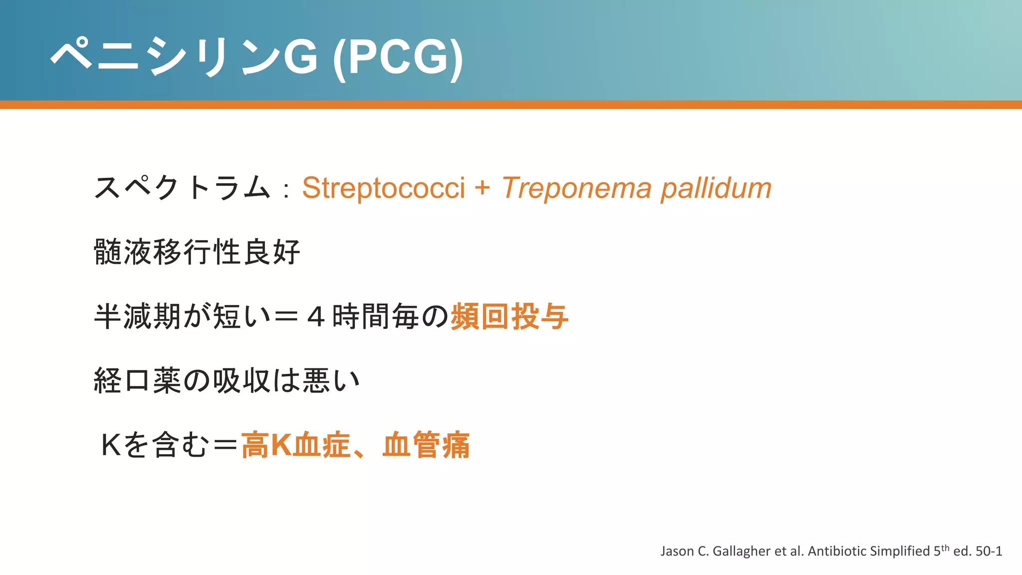 ペニシリンG (PCG)
スペクトラム：Streptococci + Treponema pallidum
髄液移行性良好
半減期が短い＝４時間毎の頻回投与
経口薬の吸収は悪い
Kを含む＝高K血症、血管痛
Jason C. Gallagher et al. Antibiotic Simplified 5th ed. 50-1
 