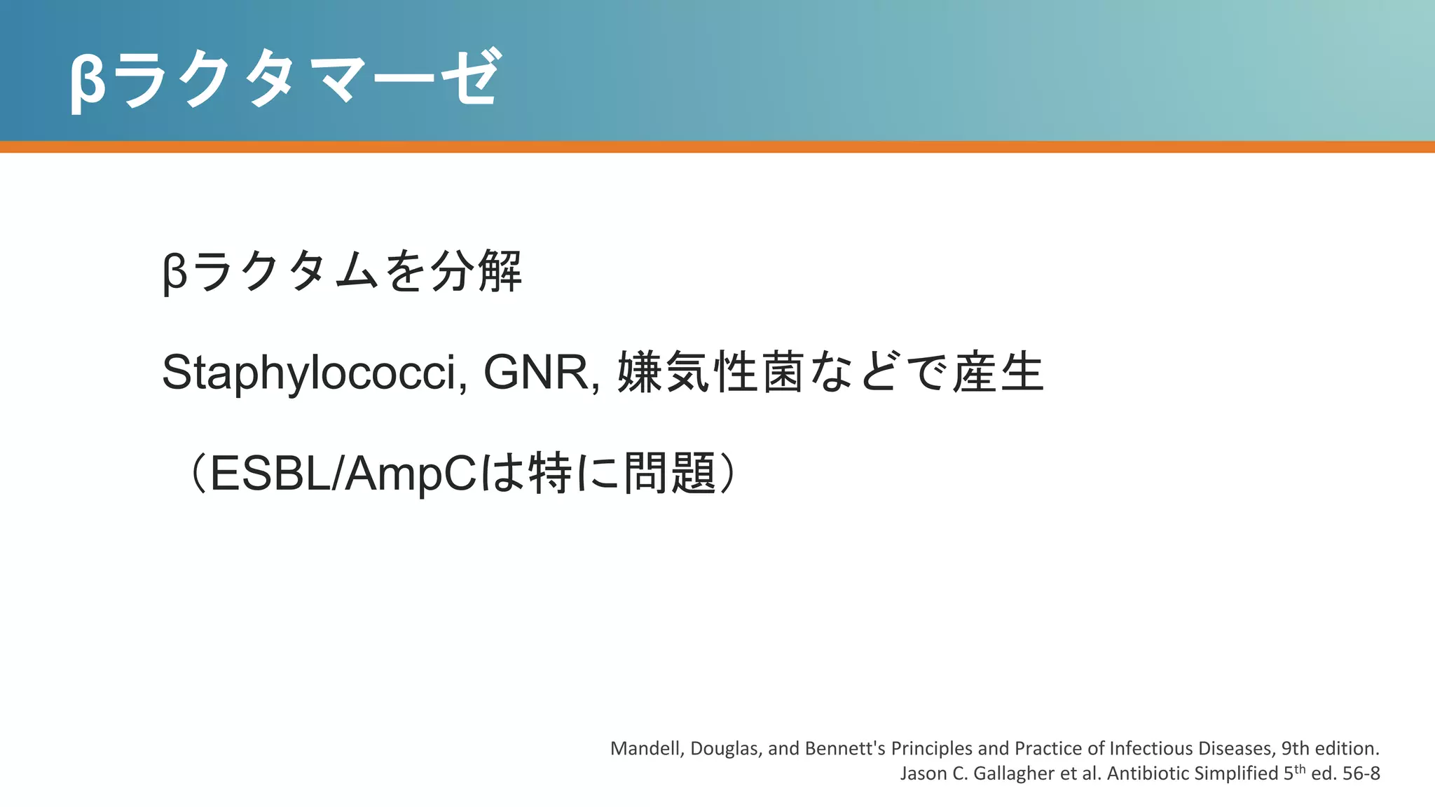 βラクタマーゼ
βラクタムを分解
Staphylococci, GNR, 嫌気性菌などで産生
（ESBL/AmpCは特に問題）
Mandell, Douglas, and Bennett's Principles and Practice of Infectious Diseases, 9th edition.
Jason C. Gallagher et al. Antibiotic Simplified 5th ed. 56-8
 