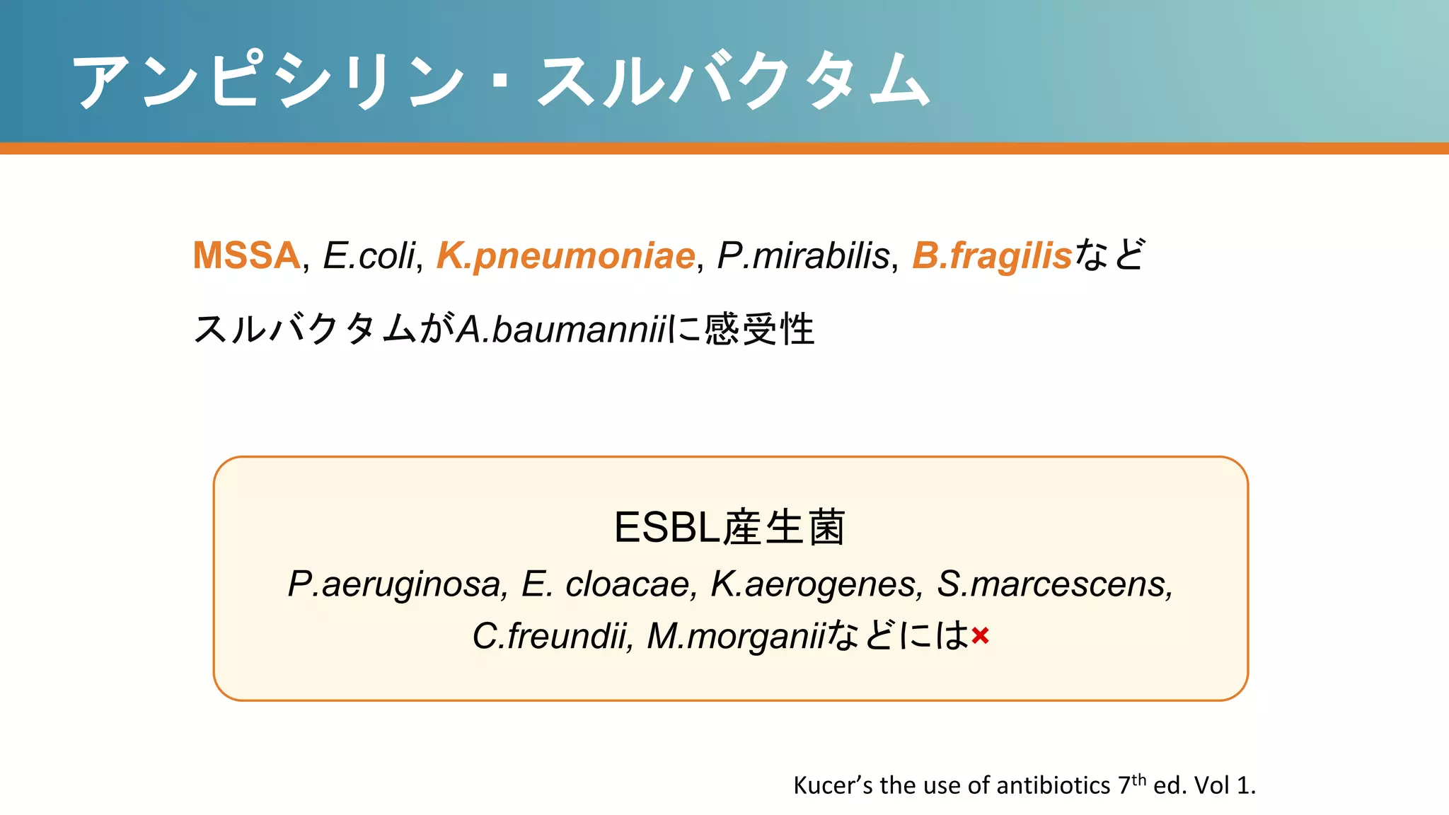 アンピシリン・スルバクタム
MSSA, E.coli, K.pneumoniae, P.mirabilis, B.fragilisなど
スルバクタムがA.baumanniiに感受性
ESBL産生菌
P.aeruginosa, E. cloacae, K.aerogenes, S.marcescens,
C.freundii, M.morganiiなどには×
Kucer’s the use of antibiotics 7th ed. Vol 1.
 