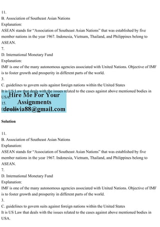 11.
B. Association of Southeast Asian Nations
Explanation:
ASEAN stands for “Association of Southeast Asian Nations” that was established by five
member nations in the year 1967. Indonesia, Vietnam, Thailand, and Philippines belong to
ASEAN.
7.
D. International Monetary Fund
Explanation:
IMF is one of the many autonomous agencies associated with United Nations. Objective of IMF
is to foster growth and prosperity in different parts of the world.
3.
C. guidelines to govern suits against foreign nations within the United States
It is US Law that deals with the issues related to the cases against above mentioned bodies in
USA.
15.
D. canons
Solution
11.
B. Association of Southeast Asian Nations
Explanation:
ASEAN stands for “Association of Southeast Asian Nations” that was established by five
member nations in the year 1967. Indonesia, Vietnam, Thailand, and Philippines belong to
ASEAN.
7.
D. International Monetary Fund
Explanation:
IMF is one of the many autonomous agencies associated with United Nations. Objective of IMF
is to foster growth and prosperity in different parts of the world.
3.
C. guidelines to govern suits against foreign nations within the United States
It is US Law that deals with the issues related to the cases against above mentioned bodies in
USA.
 