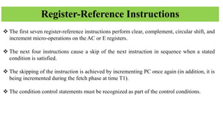 Register-Reference Instructions
❖ The first seven register-reference instructions perform clear, complement, circular shift, and
increment micro-operations on the AC or E registers.
❖ The next four instructions cause a skip of the next instruction in sequence when a stated
condition is satisfied.
❖ The skipping of the instruction is achieved by incrementing PC once again (in addition, it is
being incremented during the fetch phase at time T1).
❖ The condition control statements must be recognized as part of the control conditions.
 
