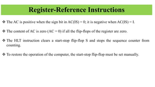 Register-Reference Instructions
❖ The AC is positive when the sign bit in AC(IS) = 0; it is negative when AC(IS) = I.
❖ The content of AC is zero (AC = 0) if all the flip-flops of the register are zero.
❖ The HLT instruction clears a start-stop flip-flop S and stops the sequence counter from
counting.
❖ To restore the operation of the computer, the start-stop flip-flop must be set manually.
 
