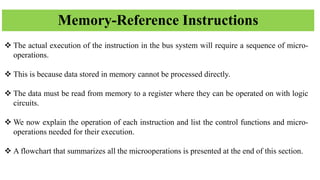 Memory-Reference Instructions
❖ The actual execution of the instruction in the bus system will require a sequence of micro-
operations.
❖ This is because data stored in memory cannot be processed directly.
❖ The data must be read from memory to a register where they can be operated on with logic
circuits.
❖ We now explain the operation of each instruction and list the control functions and micro-
operations needed for their execution.
❖ A flowchart that summarizes all the microoperations is presented at the end of this section.
 