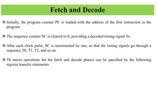 Fetch and Decode
❖ Initially, the program counter PC is loaded with the address of the first instruction in the
program.
❖ The sequence counter SC is cleared to 0, providing a decoded timing signal To.
❖ After each clock pulse, SC is incremented by one, so that the timing signals go through a
sequence T0, T1, T2, and so on.
❖ Th rnicro operations for the fetch and decode phases can be specified by the following
register transfer statements.
 