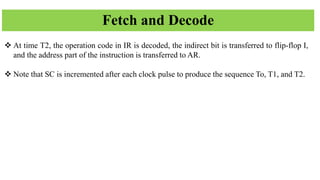 Fetch and Decode
❖ At time T2, the operation code in IR is decoded, the indirect bit is transferred to flip-flop I,
and the address part of the instruction is transferred to AR.
❖ Note that SC is incremented after each clock pulse to produce the sequence To, T1, and T2.
 