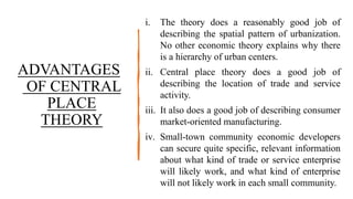 ADVANTAGES
OF CENTRAL
PLACE
THEORY
i. The theory does a reasonably good job of
describing the spatial pattern of urbanization.
No other economic theory explains why there
is a hierarchy of urban centers.
ii. Central place theory does a good job of
describing the location of trade and service
activity.
iii. It also does a good job of describing consumer
market-oriented manufacturing.
iv. Small-town community economic developers
can secure quite specific, relevant information
about what kind of trade or service enterprise
will likely work, and what kind of enterprise
will not likely work in each small community.
 