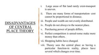 DISADVANTAGES
OF CENTRAL
PLACE THEORY
i. Large areas of flat land rarely exist-transport
is uneven.
ii. There are many forms of transportation- cost
cannot be proportional to distance.
iii. People and wealth are not evenly distributed.
iv. People do not always to the nearest place.
v. Purchasing power of people differs.
vi. Perfect competition is unreal-some make more
money than others.
vii. Shopping habits have changed.
viii. Theory sees the central place as having a
particular function-in reality, places have
several which changes over time.
 