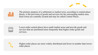The primary purpose of a settlement or market town, according to central-place
theory, is the provision of goods and services for the surrounding market area.
Such towns are centrally located and may be called Central Places.
Lower-order central places have small market areas and provide goods and
services that are purchased more frequently than higher-order goods and
services.
Higher-order places are more widely distributed and fewer in number than lower-
order places
 