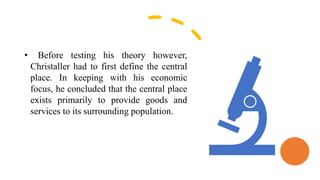 • Before testing his theory however,
Christaller had to first define the central
place. In keeping with his economic
focus, he concluded that the central place
exists primarily to provide goods and
services to its surrounding population.
 