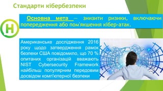 Стандарти кібербезпеки
Основна мета — знизити ризики, включаючи
попередження або пом'якшення кібер-атак.
Американське дослідження 2016
року щодо затвердження рамок
безпеки США повідомило, що 70 %
опитаних організацій вважають
NIST Cybersecurity Framework
найбільш популярним передовим
досвідом комп'ютерної безпеки
 