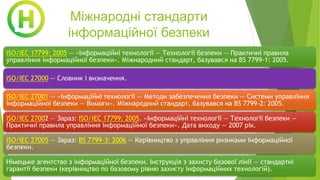Міжнародні стандарти
інформаційної безпеки
ISO/IEC 17799: 2005 — «Інформаційні технології — Технології безпеки — Практичні правила
управління інформаційної безпеки». Міжнародний стандарт, базувався на BS 7799-1: 2005.
ISO/IEC 27000 — Словник і визначення.
ISO/IEC 27001 — «Інформаційні технології — Методи забезпечення безпеки — Системи управління
інформаційної безпеки — Вимоги». Міжнародний стандарт, базувався на BS 7799-2: 2005.
ISO/IEC 27002 — Зараз: ISO/IEC 17799: 2005. «Інформаційні технології — Технології безпеки —
Практичні правила управління інформаційної безпеки». Дата виходу — 2007 рік.
ISO/IEC 27005 — Зараз: BS 7799-3: 2006 — Керівництво з управління ризиками інформаційної
безпеки.
Німецьке агентство з інформаційної безпеки. Інструкція з захисту базової лінії — стандартні
гарантії безпеки (керівництво по базовому рівню захисту інформаційних технологій).
 