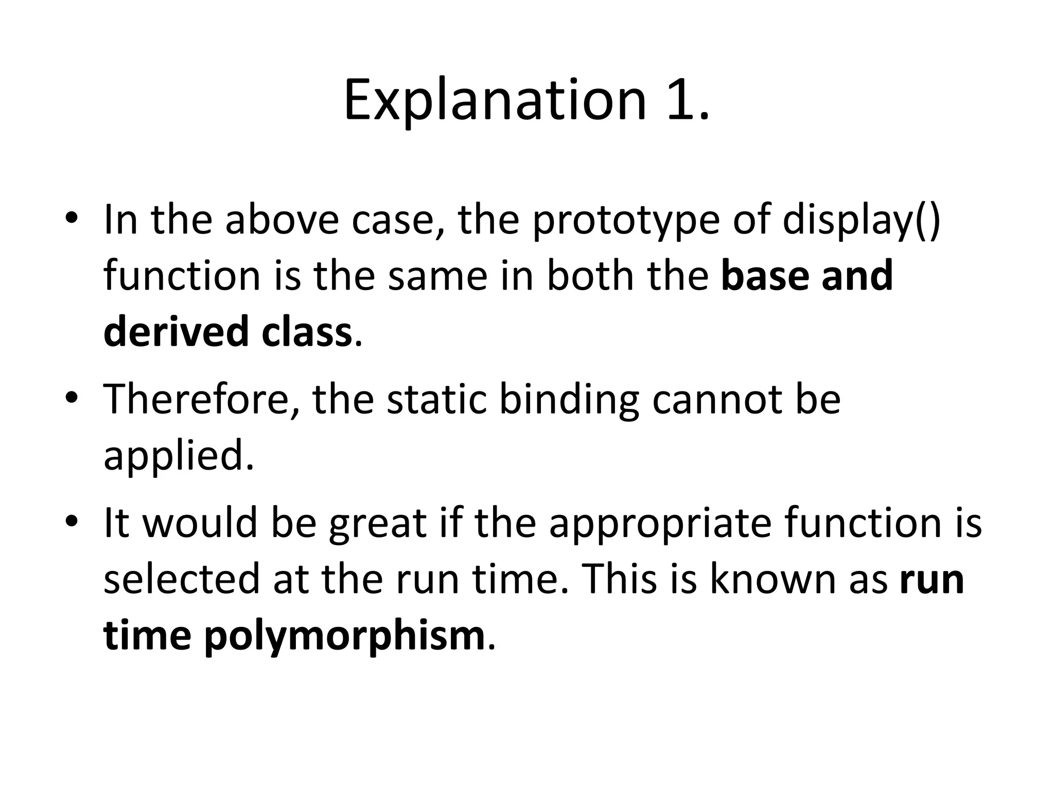 Explanation 1.
• In the above case, the prototype of display()
function is the same in both the base and
derived class.
• Therefore, the static binding cannot be
applied.
• It would be great if the appropriate function is
selected at the run time. This is known as run
time polymorphism.
 