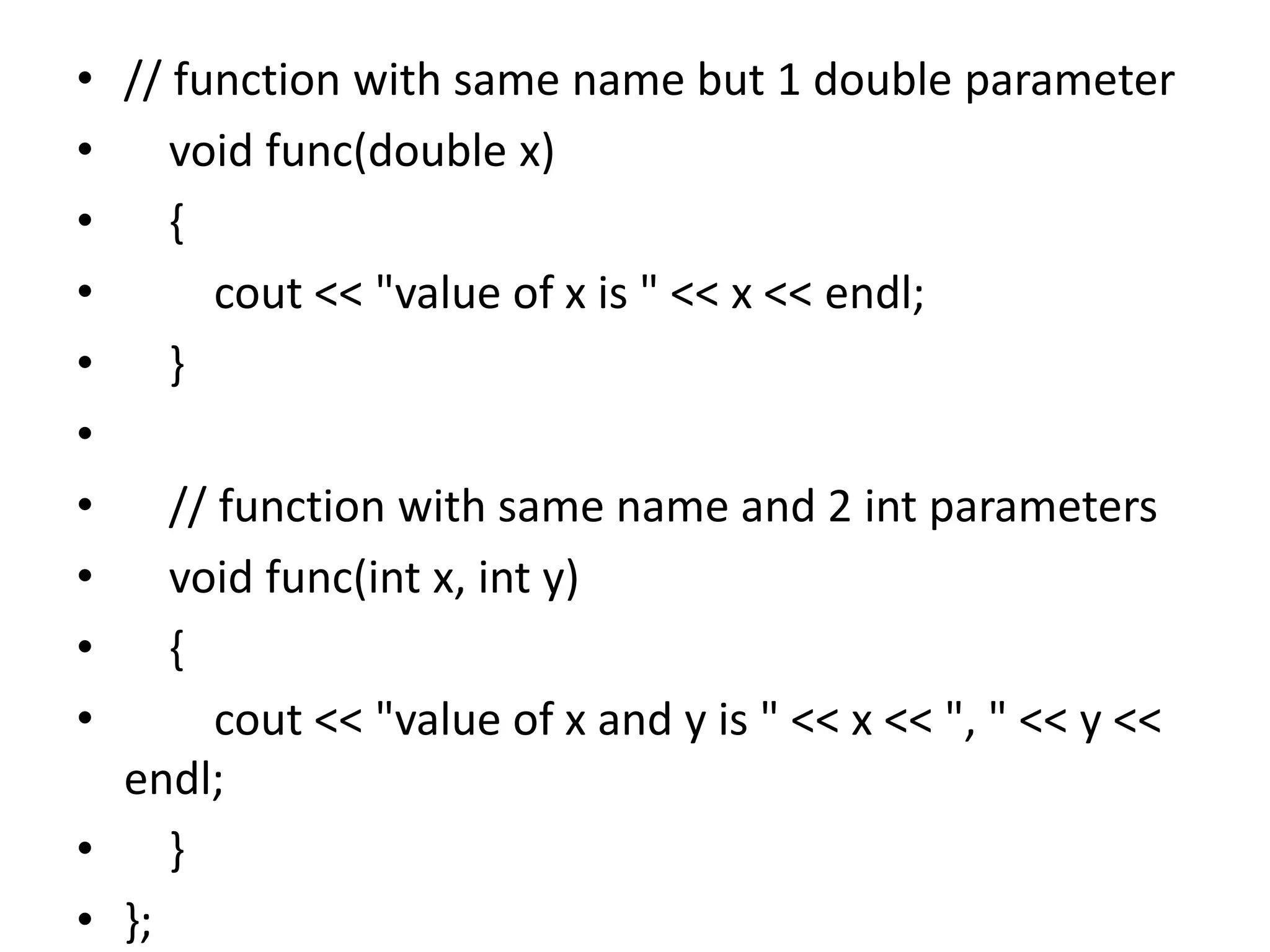 • // function with same name but 1 double parameter
• void func(double x)
• {
• cout << "value of x is " << x << endl;
• }
•
• // function with same name and 2 int parameters
• void func(int x, int y)
• {
• cout << "value of x and y is " << x << ", " << y <<
endl;
• }
• };
 