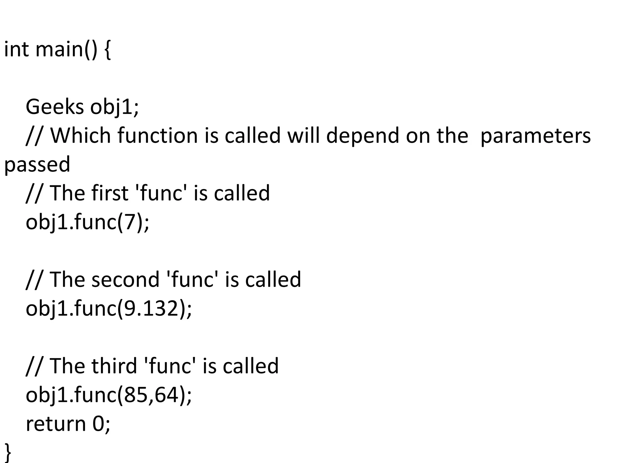 int main() {
Geeks obj1;
// Which function is called will depend on the parameters
passed
// The first 'func' is called
obj1.func(7);
// The second 'func' is called
obj1.func(9.132);
// The third 'func' is called
obj1.func(85,64);
return 0;
}
 