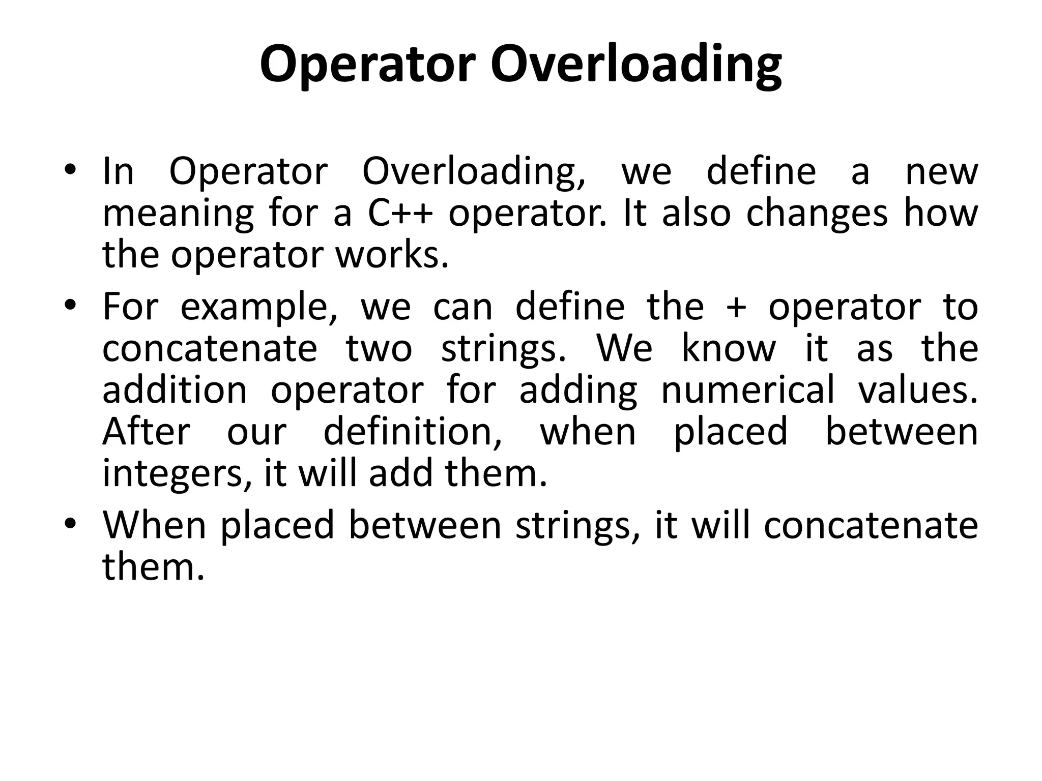 Operator Overloading
• In Operator Overloading, we define a new
meaning for a C++ operator. It also changes how
the operator works.
• For example, we can define the + operator to
concatenate two strings. We know it as the
addition operator for adding numerical values.
After our definition, when placed between
integers, it will add them.
• When placed between strings, it will concatenate
them.
 