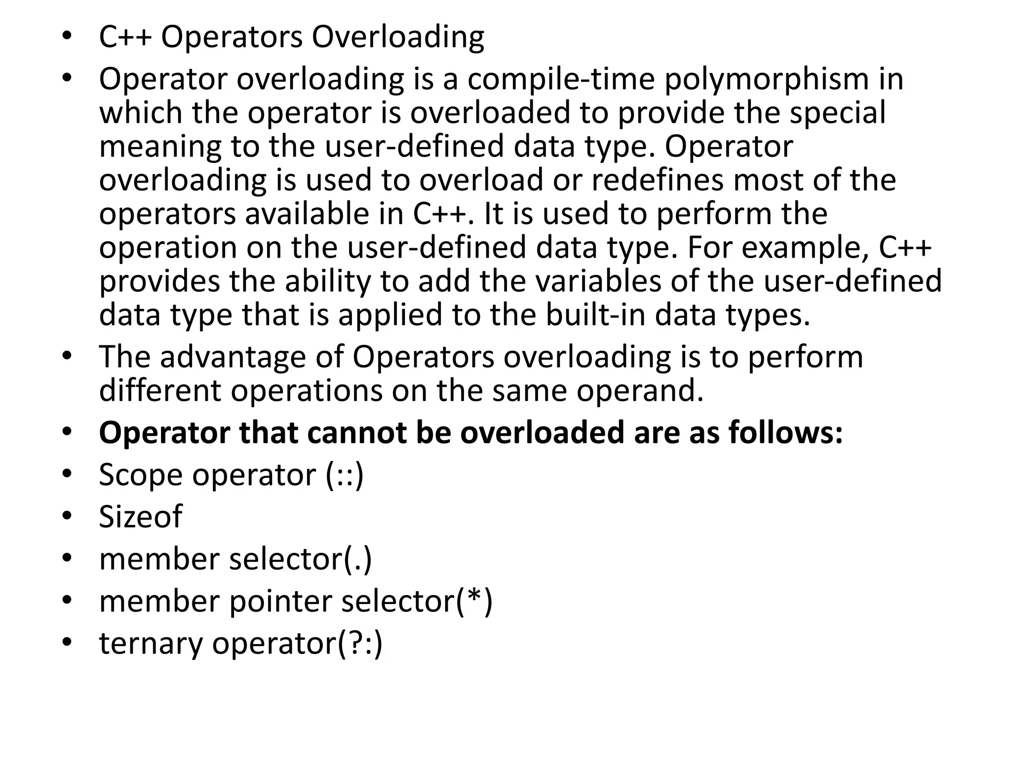 • C++ Operators Overloading
• Operator overloading is a compile-time polymorphism in
which the operator is overloaded to provide the special
meaning to the user-defined data type. Operator
overloading is used to overload or redefines most of the
operators available in C++. It is used to perform the
operation on the user-defined data type. For example, C++
provides the ability to add the variables of the user-defined
data type that is applied to the built-in data types.
• The advantage of Operators overloading is to perform
different operations on the same operand.
• Operator that cannot be overloaded are as follows:
• Scope operator (::)
• Sizeof
• member selector(.)
• member pointer selector(*)
• ternary operator(?:)
 