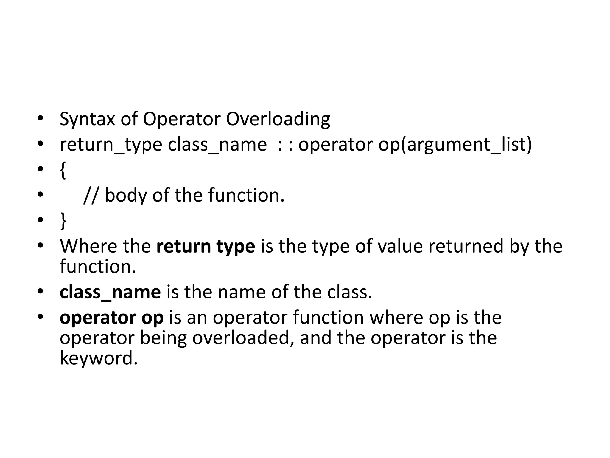 • Syntax of Operator Overloading
• return_type class_name : : operator op(argument_list)
• {
• // body of the function.
• }
• Where the return type is the type of value returned by the
function.
• class_name is the name of the class.
• operator op is an operator function where op is the
operator being overloaded, and the operator is the
keyword.
 