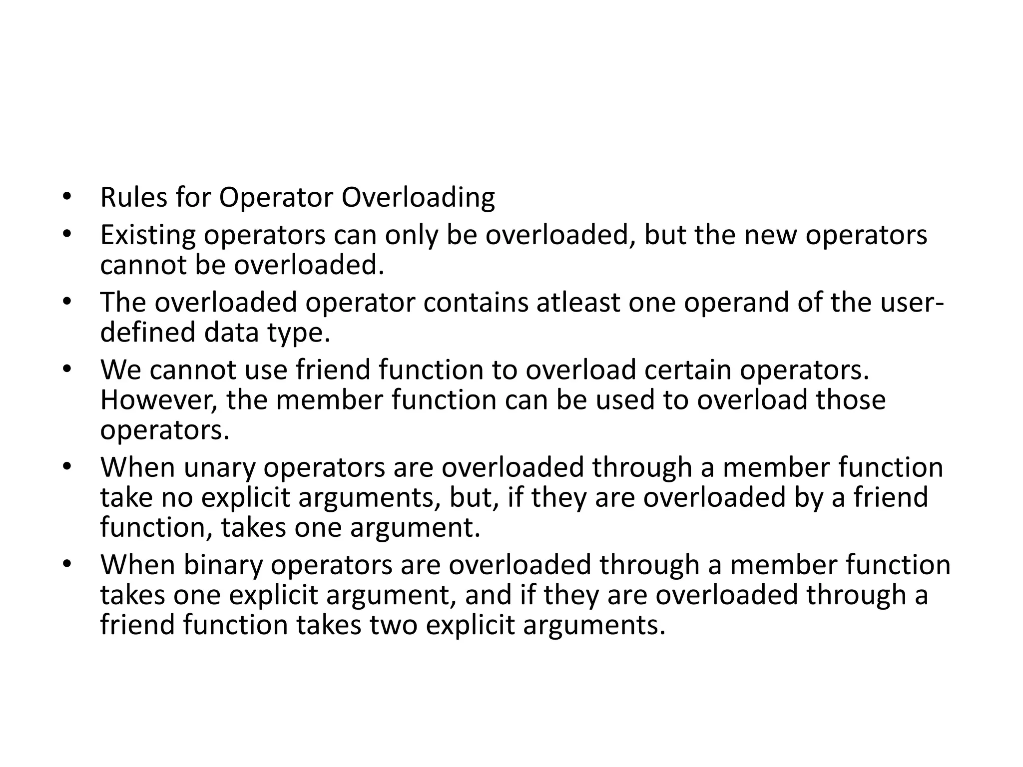 • Rules for Operator Overloading
• Existing operators can only be overloaded, but the new operators
cannot be overloaded.
• The overloaded operator contains atleast one operand of the user-
defined data type.
• We cannot use friend function to overload certain operators.
However, the member function can be used to overload those
operators.
• When unary operators are overloaded through a member function
take no explicit arguments, but, if they are overloaded by a friend
function, takes one argument.
• When binary operators are overloaded through a member function
takes one explicit argument, and if they are overloaded through a
friend function takes two explicit arguments.
 