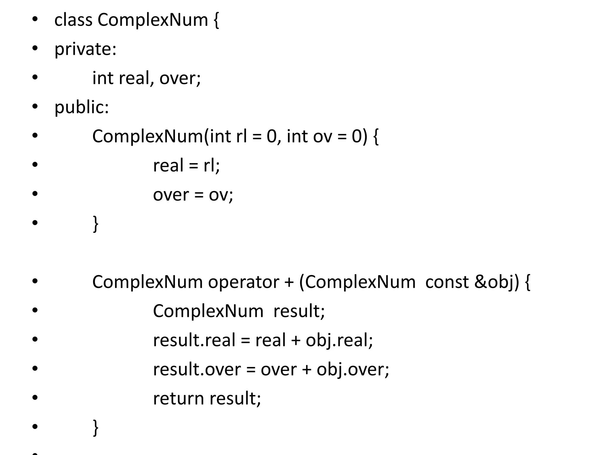 • class ComplexNum {
• private:
• int real, over;
• public:
• ComplexNum(int rl = 0, int ov = 0) {
• real = rl;
• over = ov;
• }
• ComplexNum operator + (ComplexNum const &obj) {
• ComplexNum result;
• result.real = real + obj.real;
• result.over = over + obj.over;
• return result;
• }
 