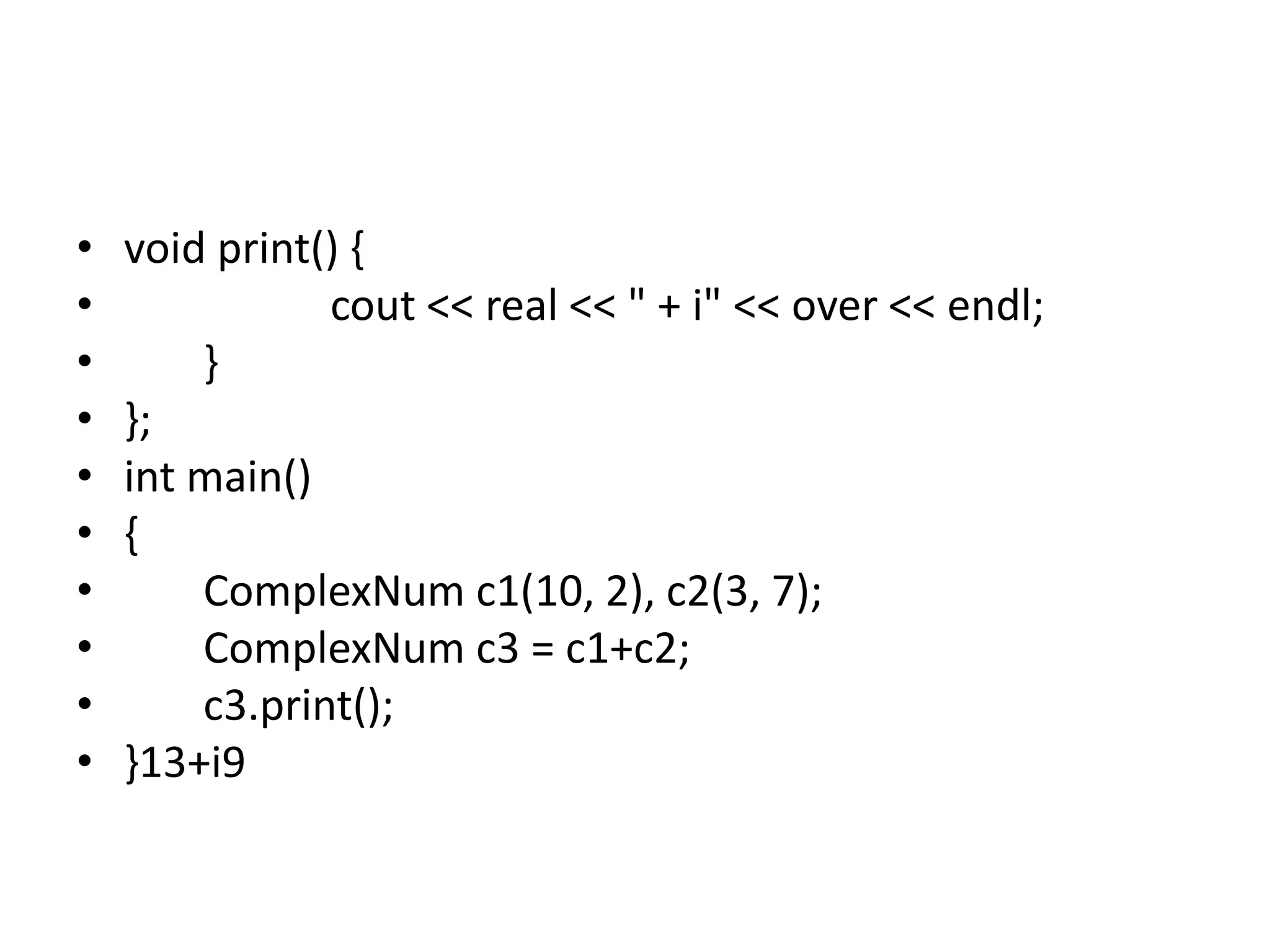 • void print() {
• cout << real << " + i" << over << endl;
• }
• };
• int main()
• {
• ComplexNum c1(10, 2), c2(3, 7);
• ComplexNum c3 = c1+c2;
• c3.print();
• }13+i9
 