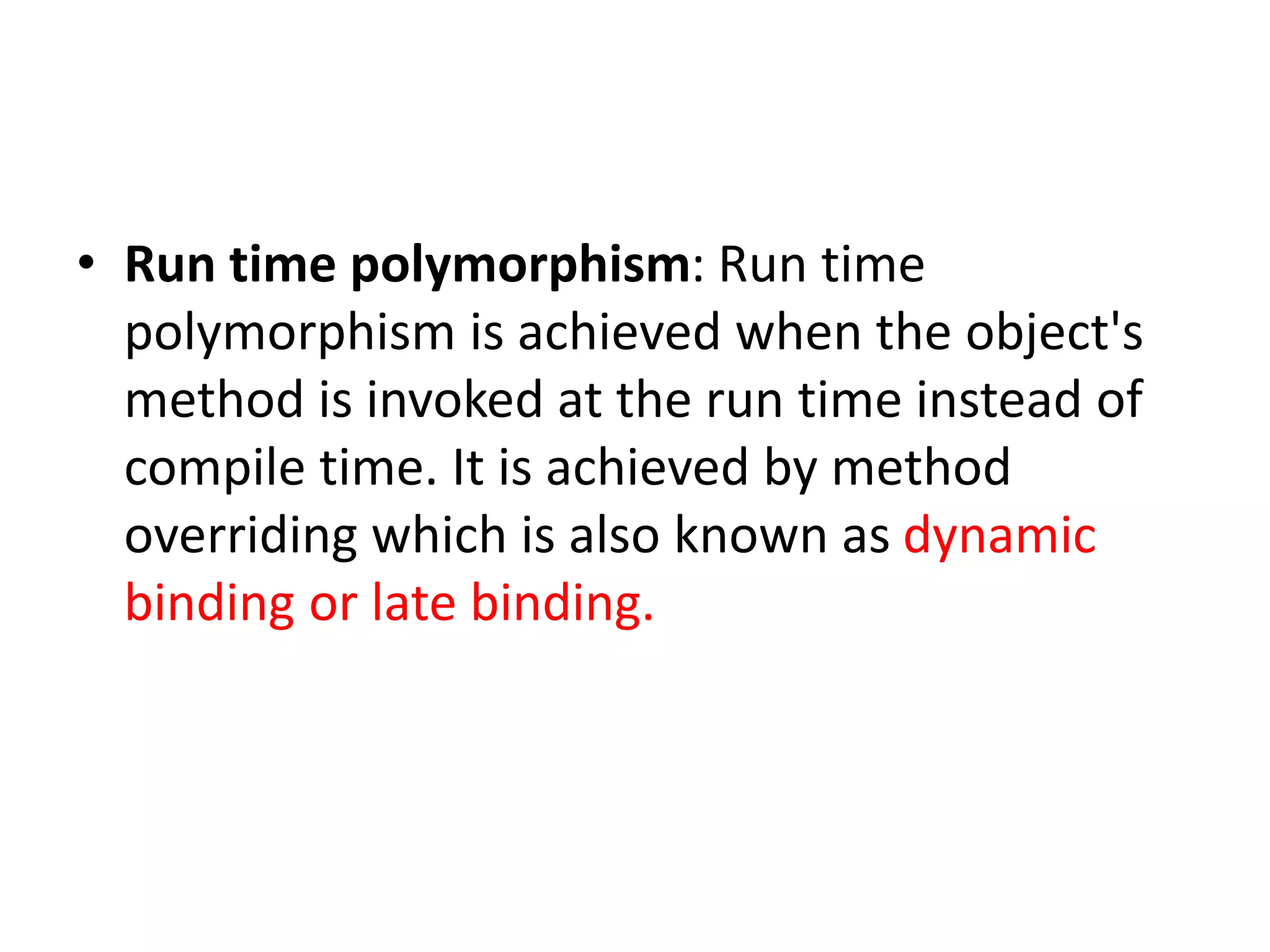 • Run time polymorphism: Run time
polymorphism is achieved when the object's
method is invoked at the run time instead of
compile time. It is achieved by method
overriding which is also known as dynamic
binding or late binding.
 