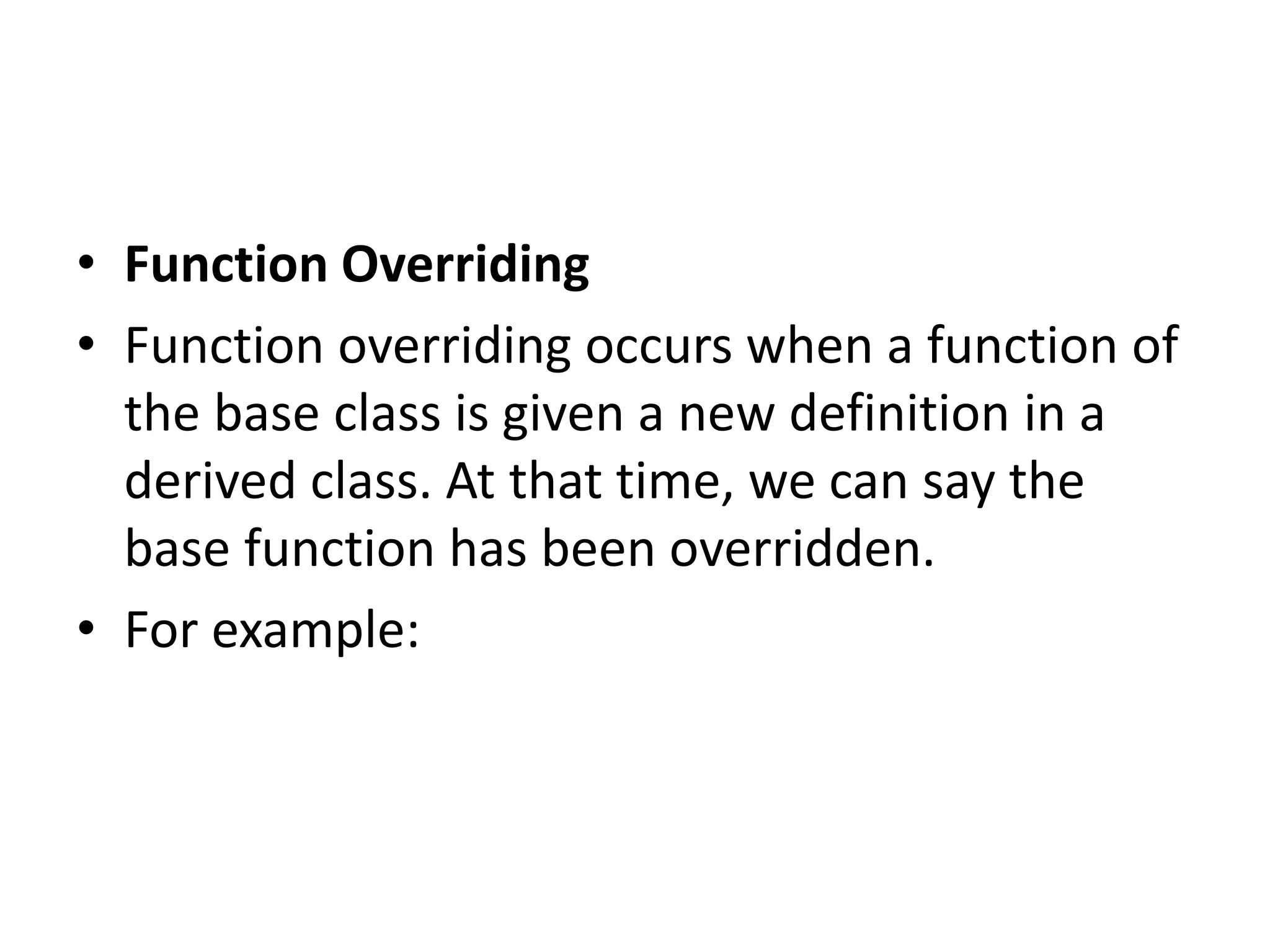 • Function Overriding
• Function overriding occurs when a function of
the base class is given a new definition in a
derived class. At that time, we can say the
base function has been overridden.
• For example:
 