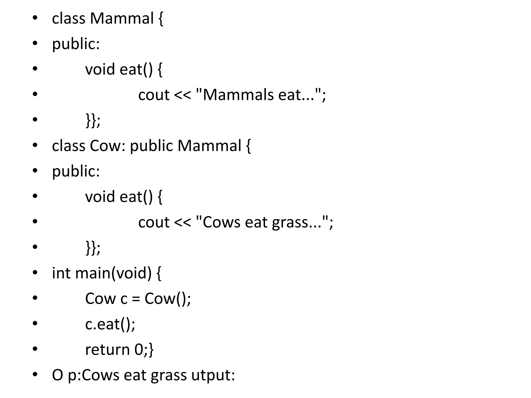 • class Mammal {
• public:
• void eat() {
• cout << "Mammals eat...";
• }};
• class Cow: public Mammal {
• public:
• void eat() {
• cout << "Cows eat grass...";
• }};
• int main(void) {
• Cow c = Cow();
• c.eat();
• return 0;}
• O p:Cows eat grass utput:
 
