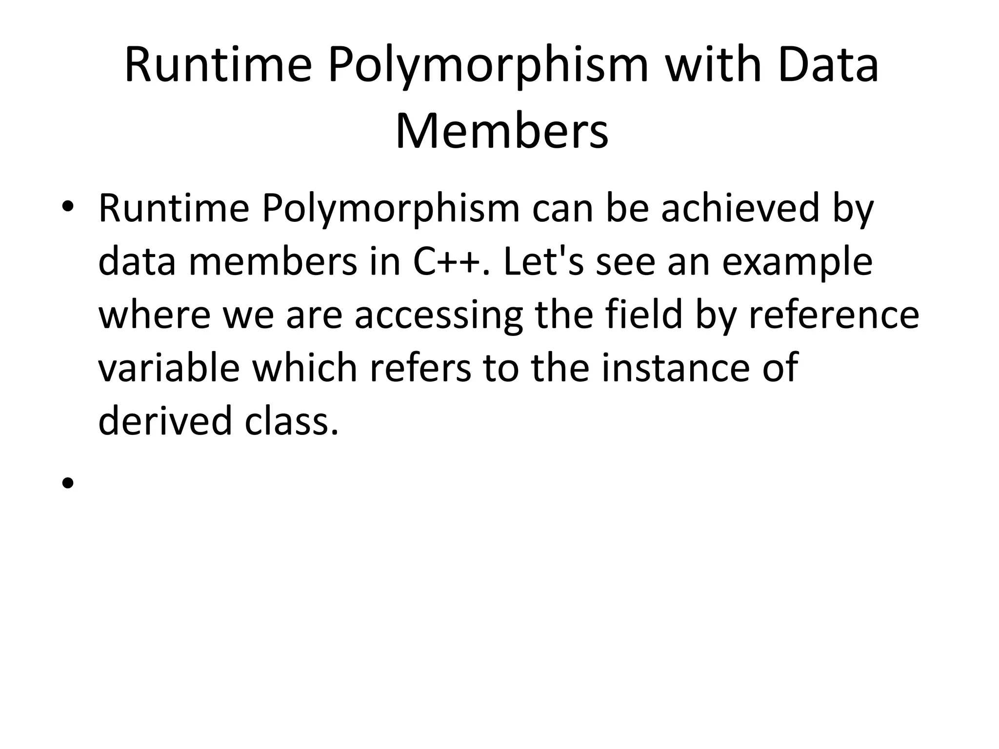 Runtime Polymorphism with Data
Members
• Runtime Polymorphism can be achieved by
data members in C++. Let's see an example
where we are accessing the field by reference
variable which refers to the instance of
derived class.
•
 