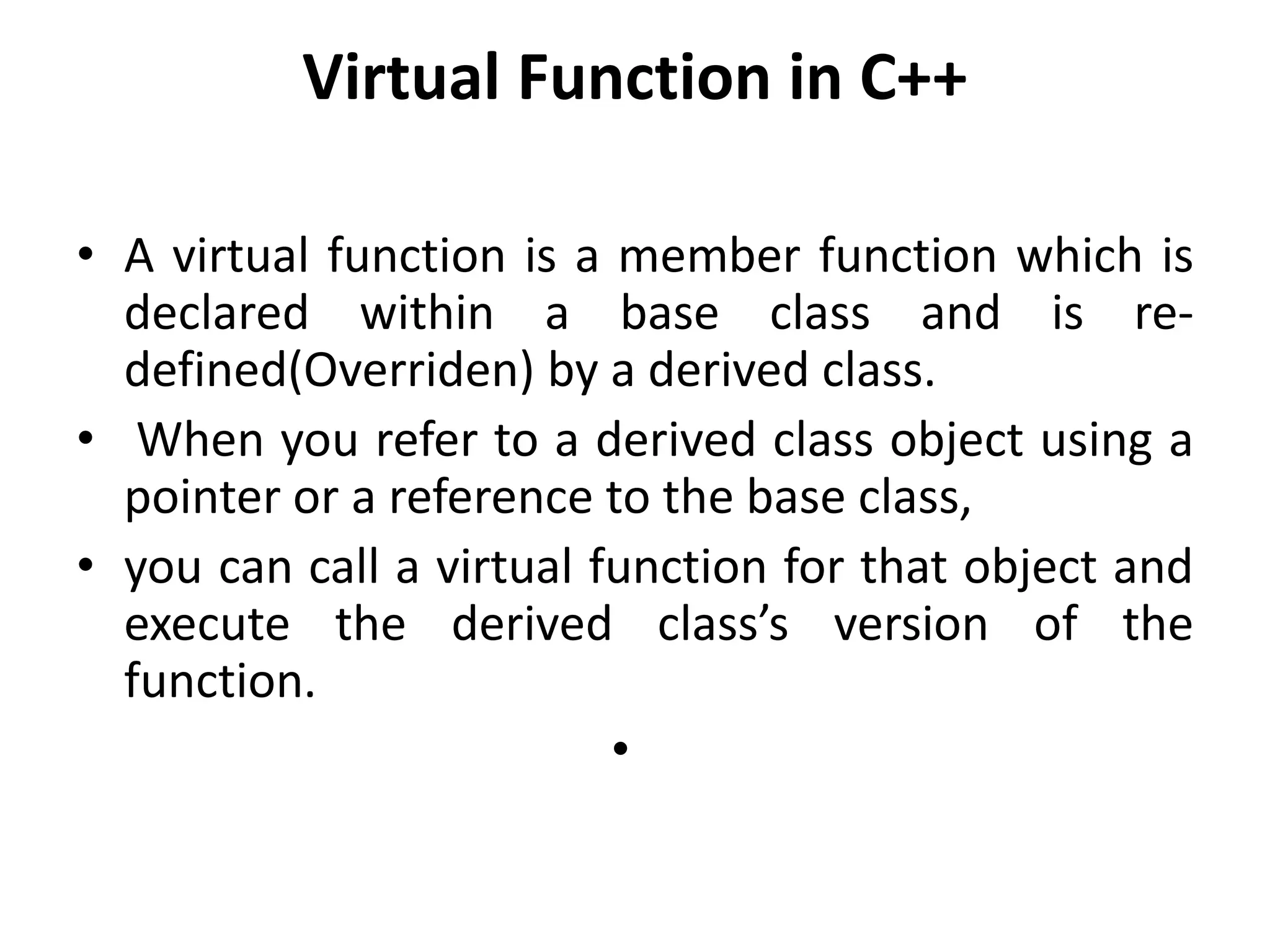 Virtual Function in C++
• A virtual function is a member function which is
declared within a base class and is re-
defined(Overriden) by a derived class.
• When you refer to a derived class object using a
pointer or a reference to the base class,
• you can call a virtual function for that object and
execute the derived class’s version of the
function.
•
 
