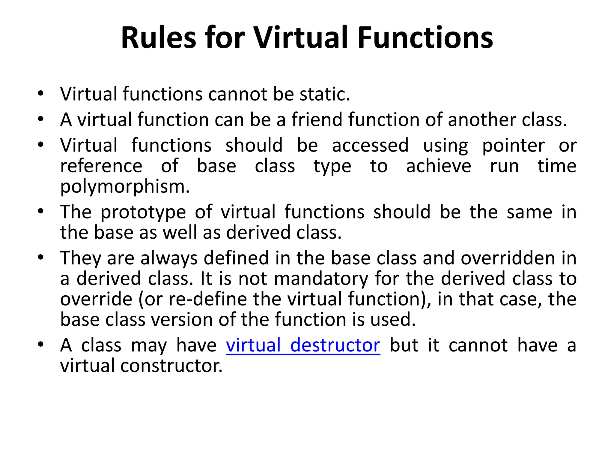 Rules for Virtual Functions
• Virtual functions cannot be static.
• A virtual function can be a friend function of another class.
• Virtual functions should be accessed using pointer or
reference of base class type to achieve run time
polymorphism.
• The prototype of virtual functions should be the same in
the base as well as derived class.
• They are always defined in the base class and overridden in
a derived class. It is not mandatory for the derived class to
override (or re-define the virtual function), in that case, the
base class version of the function is used.
• A class may have virtual destructor but it cannot have a
virtual constructor.
 