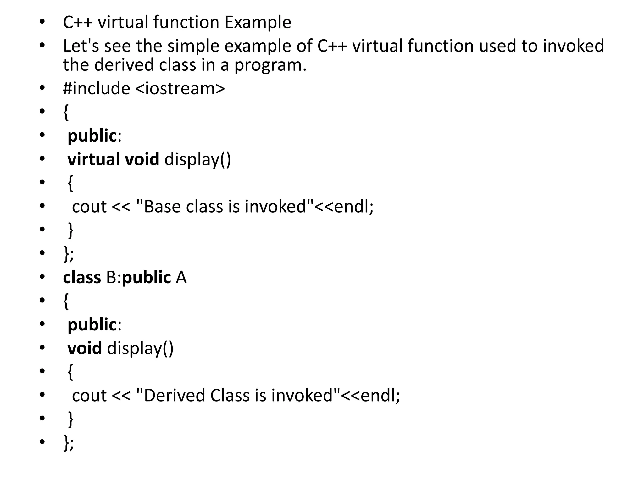 • C++ virtual function Example
• Let's see the simple example of C++ virtual function used to invoked
the derived class in a program.
• #include <iostream>
• {
• public:
• virtual void display()
• {
• cout << "Base class is invoked"<<endl;
• }
• };
• class B:public A
• {
• public:
• void display()
• {
• cout << "Derived Class is invoked"<<endl;
• }
• };
 