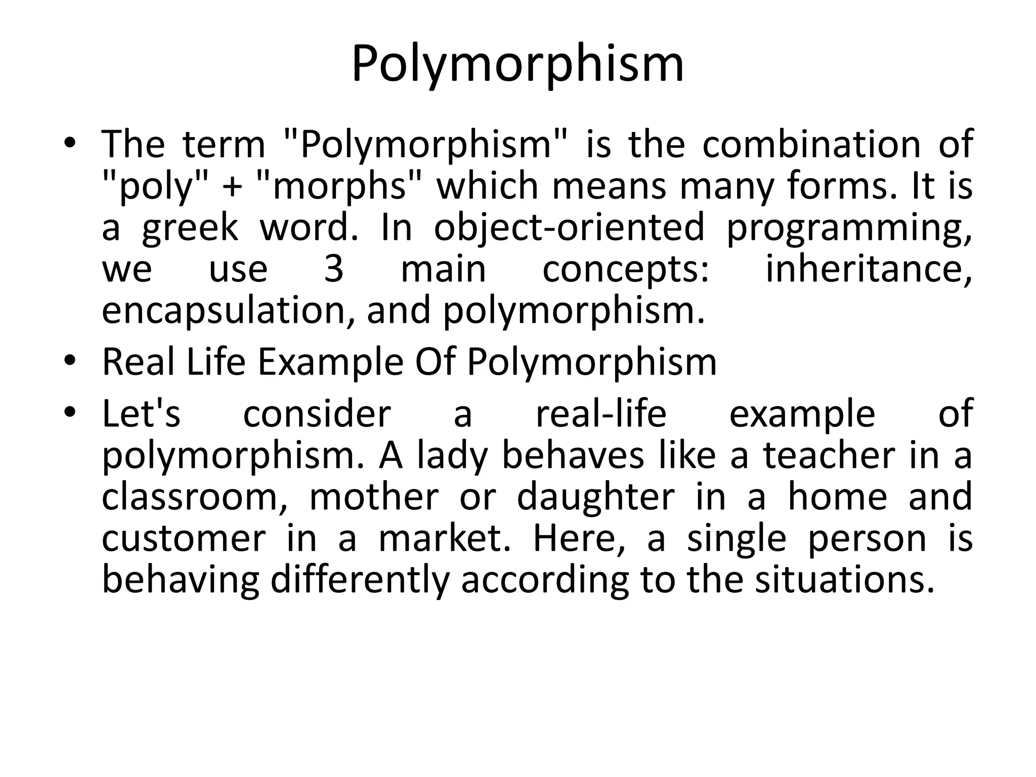 Polymorphism
• The term "Polymorphism" is the combination of
"poly" + "morphs" which means many forms. It is
a greek word. In object-oriented programming,
we use 3 main concepts: inheritance,
encapsulation, and polymorphism.
• Real Life Example Of Polymorphism
• Let's consider a real-life example of
polymorphism. A lady behaves like a teacher in a
classroom, mother or daughter in a home and
customer in a market. Here, a single person is
behaving differently according to the situations.
 