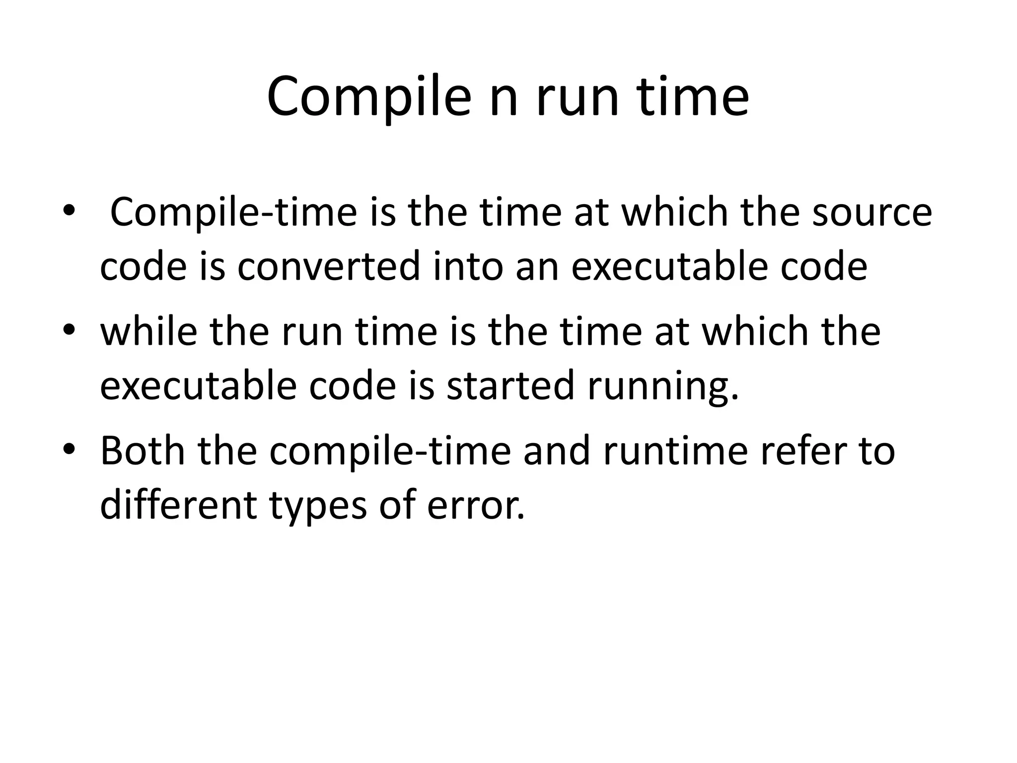 Compile n run time
• Compile-time is the time at which the source
code is converted into an executable code
• while the run time is the time at which the
executable code is started running.
• Both the compile-time and runtime refer to
different types of error.
 