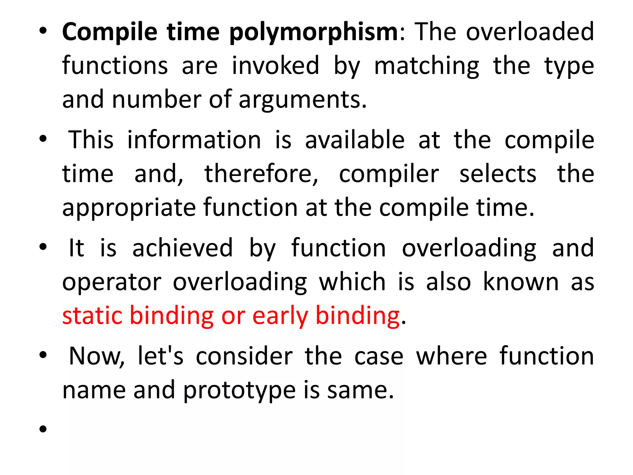 • Compile time polymorphism: The overloaded
functions are invoked by matching the type
and number of arguments.
• This information is available at the compile
time and, therefore, compiler selects the
appropriate function at the compile time.
• It is achieved by function overloading and
operator overloading which is also known as
static binding or early binding.
• Now, let's consider the case where function
name and prototype is same.
•
 