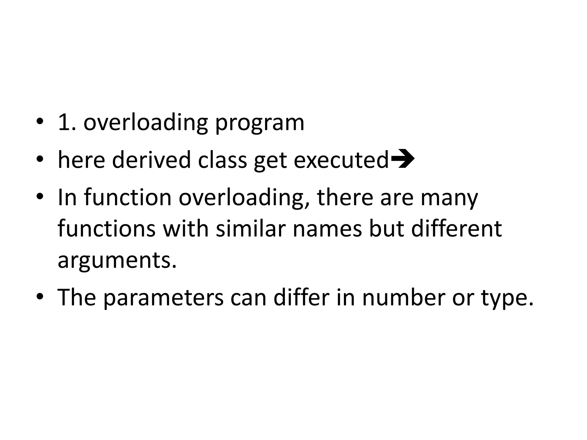 • 1. overloading program
• here derived class get executed
• In function overloading, there are many
functions with similar names but different
arguments.
• The parameters can differ in number or type.
 