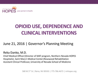 OPIOID USE, DEPENDENCE AND
CLINICAL INTERVENTIONS
June 21, 2016 | Governor’s Planning Meeting
Reka Danko, M.D.
Chief Medical Officer|Director of MAT program, Northern Nevada HOPES
Hospitalist, Saint Mary’s Medical Center|Rosewood Rehabilitation
Assistant Clinical Professor, University of Nevada School of Medicine
580 W 5th St | Reno, NV 89503 | 775.786.4673 | nnhopes.org
 